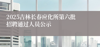 2025吉林长春应化所第六批招聘通过人员公示