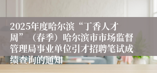 2025年度哈尔滨“丁香人才周”（春季）哈尔滨市市场监督管理局事业单位引才招聘笔试成绩查询的通知