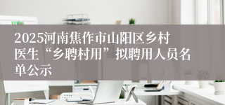 2025河南焦作市山阳区乡村医生“乡聘村用”拟聘用人员名单公示