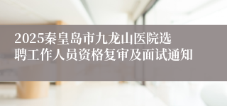 2025秦皇岛市九龙山医院选聘工作人员资格复审及面试通知