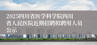 2025四川省医学科学院四川省人民医院近期招聘拟聘用人员公示