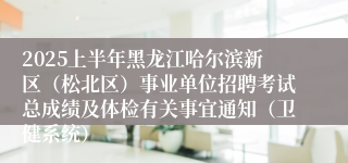 2025上半年黑龙江哈尔滨新区（松北区）事业单位招聘考试总成绩及体检有关事宜通知（卫健系统）