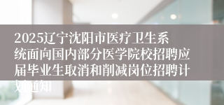 2025辽宁沈阳市医疗卫生系统面向国内部分医学院校招聘应届毕业生取消和削减岗位招聘计划通知