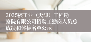 2025核工业（天津）工程勘察院有限公司招聘工勤岗人员总成绩和体检名单公示