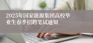 2025年国家能源集团高校毕业生春季招聘笔试通知