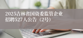 2025吉林省国资委监管企业招聘527人公告（2号）