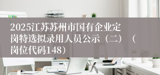 2025江苏苏州市国有企业定岗特选拟录用人员公示（二）（岗位代码148）  