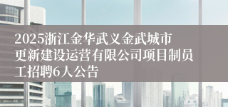 2025浙江金华武义金武城市更新建设运营有限公司项目制员工招聘6人公告