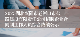 2025湖北襄阳市老河口市公路建设有限责任公司招聘企业合同制工作人员综合成绩公示