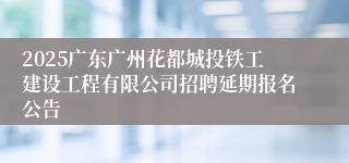 2025广东广州花都城投铁工建设工程有限公司招聘延期报名公告