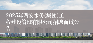 2025年西安水务(集团)工程建设管理有限公司招聘面试公告