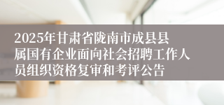 2025年甘肃省陇南市成县县属国有企业面向社会招聘工作人员组织资格复审和考评公告
