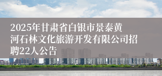2025年甘肃省白银市景泰黄河石林文化旅游开发有限公司招聘22人公告