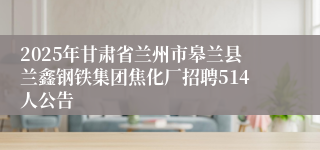 2025年甘肃省兰州市皋兰县兰鑫钢铁集团焦化厂招聘514人公告