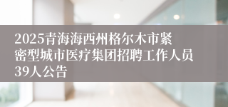 2025青海海西州格尔木市紧密型城市医疗集团招聘工作人员39人公告
