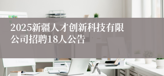 2025新疆人才创新科技有限公司招聘18人公告