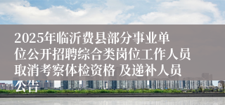 2025年临沂费县部分事业单位公开招聘综合类岗位工作人员取消考察体检资格 及递补人员公告