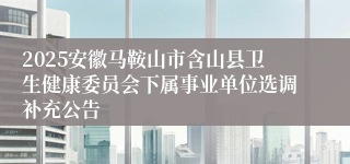 2025安徽马鞍山市含山县卫生健康委员会下属事业单位选调补充公告
