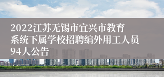 2022江苏无锡市宜兴市教育系统下属学校招聘编外用工人员94人公告