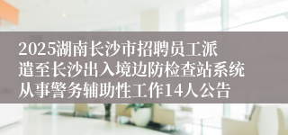 2025湖南长沙市招聘员工派遣至长沙出入境边防检查站系统从事警务辅助性工作14人公告