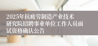 2025年抗疲劳制造产业技术研究院招聘事业单位工作人员面试资格确认公告