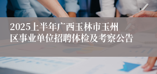 2025上半年广西玉林市玉州区事业单位招聘体检及考察公告