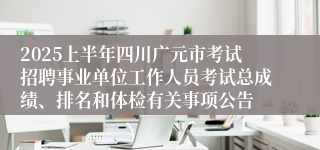 2025上半年四川广元市考试招聘事业单位工作人员考试总成绩、排名和体检有关事项公告