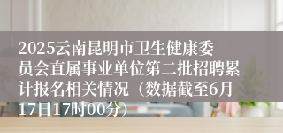 2025云南昆明市卫生健康委员会直属事业单位第二批招聘累计报名相关情况（数据截至6月17日17时00分）