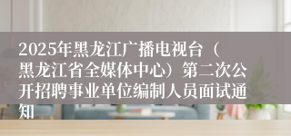 2025年黑龙江广播电视台（黑龙江省全媒体中心）第二次公开招聘事业单位编制人员面试通知