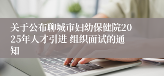关于公布聊城市妇幼保健院2025年人才引进 组织面试的通知