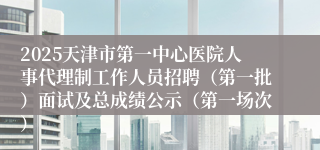 2025天津市第一中心医院人事代理制工作人员招聘（第一批）面试及总成绩公示（第一场次）