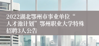 2022湖北鄂州市事业单位“人才池计划”鄂州职业大学特殊招聘3人公告