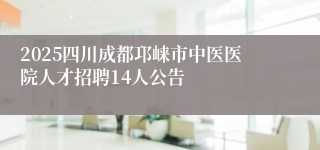 2025四川成都邛崃市中医医院人才招聘14人公告