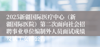 2025新疆国际医疗中心（新疆国际医院）第二次面向社会招聘事业单位编制外人员面试成绩及试工安排公告