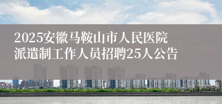 2025安徽马鞍山市人民医院派遣制工作人员招聘25人公告