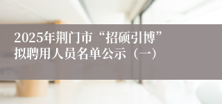 2025年荆门市“招硕引博”拟聘用人员名单公示（一）