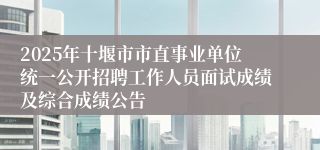 2025年十堰市市直事业单位统一公开招聘工作人员面试成绩及综合成绩公告