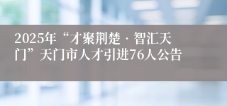 2025年“才聚荆楚•智汇天门”天门市人才引进76人公告