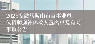 2025安徽马鞍山市直事业单位招聘递补体检人选名单及有关事项公告