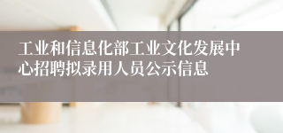 工业和信息化部工业文化发展中心招聘拟录用人员公示信息