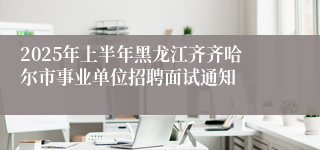 2025年上半年黑龙江齐齐哈尔市事业单位招聘面试通知