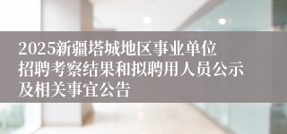 2025新疆塔城地区事业单位招聘考察结果和拟聘用人员公示及相关事宜公告