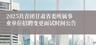 2025共青团甘肃省委所属事业单位招聘变更面试时间公告