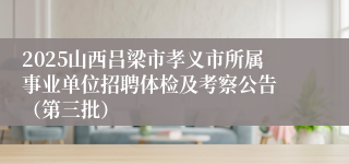 2025山西吕梁市孝义市所属事业单位招聘体检及考察公告 （第三批）