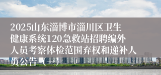 2025山东淄博市淄川区卫生健康系统120急救站招聘编外人员考察体检范围弃权和递补人员公告（一）