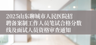 2025山东聊城市人民医院招聘备案制工作人员笔试合格分数线及面试人员资格审查通知
