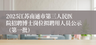 2025江苏南通市第三人民医院招聘博士岗位拟聘用人员公示（第一批）