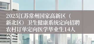 2025江苏常州国家高新区（新北区）卫生健康系统定向招聘农村订单定向医学毕业生14人公告