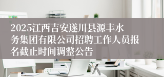 2025江西吉安遂川县源丰水务集团有限公司招聘工作人员报名截止时间调整公告