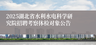 2025湖北省水利水电科学研究院招聘考察体检对象公告